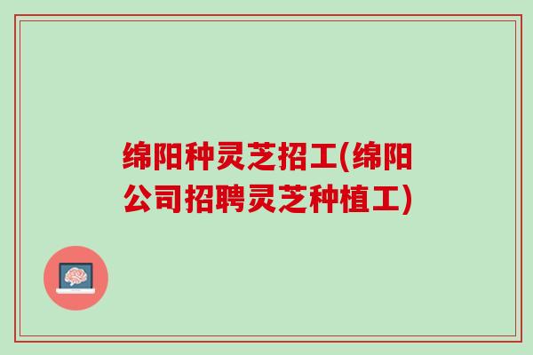 绵阳种灵芝招工(绵阳公司招聘灵芝种植工)