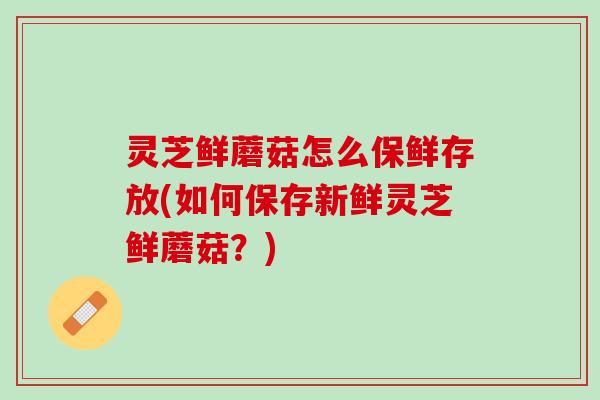 灵芝鲜蘑菇怎么保鲜存放(如何保存新鲜灵芝鲜蘑菇？)