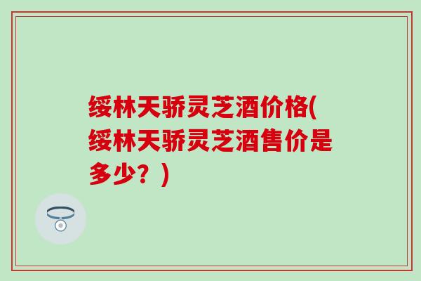 绥林天骄灵芝酒价格(绥林天骄灵芝酒售价是多少？)