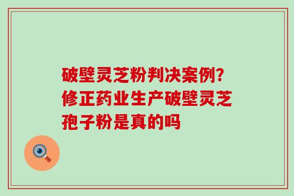 破壁灵芝粉判决案例？修正药业生产破壁灵芝孢子粉是真的吗