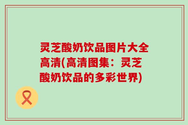 灵芝酸奶饮品图片大全高清(高清图集：灵芝酸奶饮品的多彩世界)