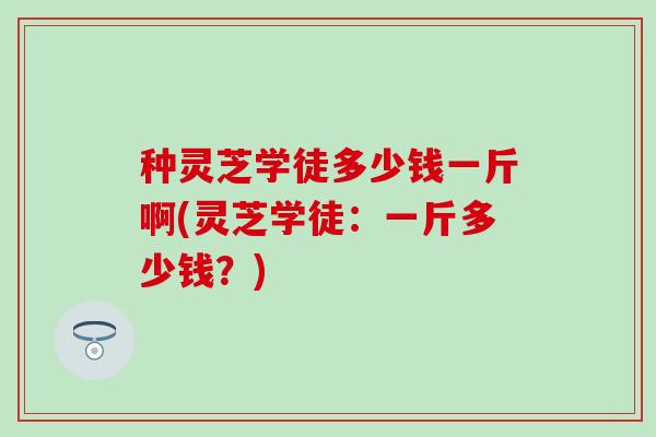 种灵芝学徒多少钱一斤啊(灵芝学徒：一斤多少钱？)