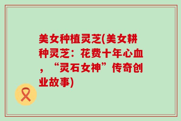 美女种植灵芝(美女耕种灵芝：花费十年心血，“灵石女神”传奇创业故事)