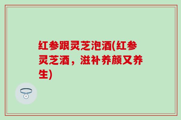 红参跟灵芝泡酒(红参灵芝酒，滋补养颜又养生)