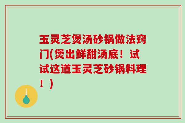 玉灵芝煲汤砂锅做法窍门(煲出鲜甜汤底！试试这道玉灵芝砂锅料理！)