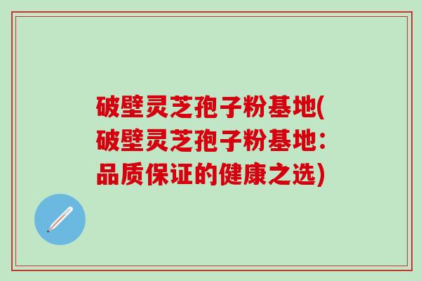 破壁灵芝孢子粉基地(破壁灵芝孢子粉基地：品质保证的健康之选)