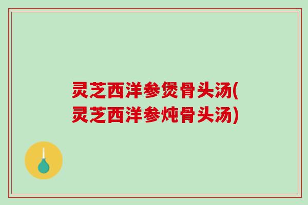 灵芝西洋参煲骨头汤(灵芝西洋参炖骨头汤)
