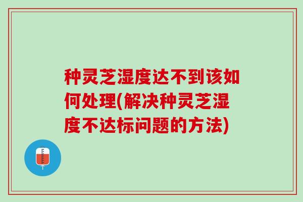 种灵芝湿度达不到该如何处理(解决种灵芝湿度不达标问题的方法)