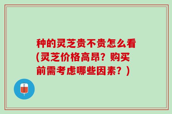 种的灵芝贵不贵怎么看(灵芝价格高昂？购买前需考虑哪些因素？)