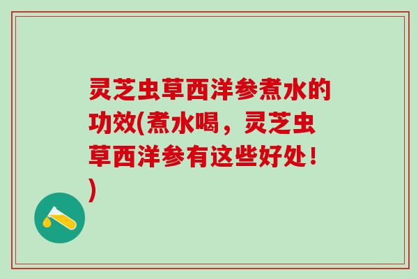 灵芝虫草西洋参煮水的功效(煮水喝，灵芝虫草西洋参有这些好处！)