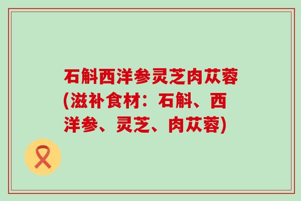 石斛西洋参灵芝肉苁蓉(滋补食材：石斛、西洋参、灵芝、肉苁蓉)