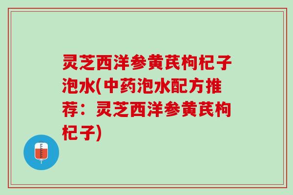 灵芝西洋参黄芪枸杞子泡水(中药泡水配方推荐：灵芝西洋参黄芪枸杞子)