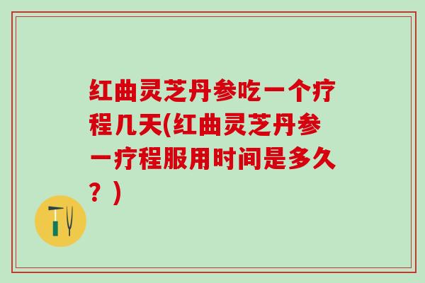 红曲灵芝丹参吃一个疗程几天(红曲灵芝丹参一疗程服用时间是多久？)