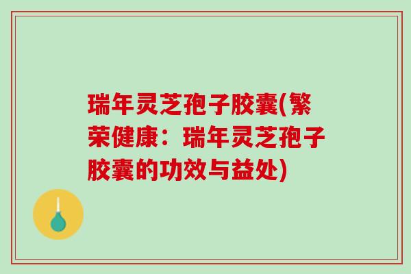 瑞年灵芝孢子胶囊(繁荣健康：瑞年灵芝孢子胶囊的功效与益处)