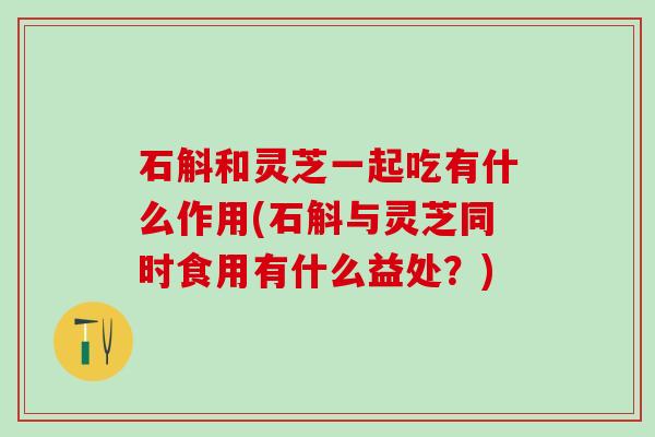 石斛和灵芝一起吃有什么作用(石斛与灵芝同时食用有什么益处？)
