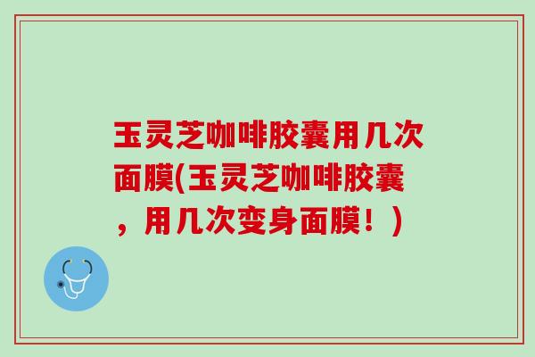 玉灵芝咖啡胶囊用几次面膜(玉灵芝咖啡胶囊，用几次变身面膜！)
