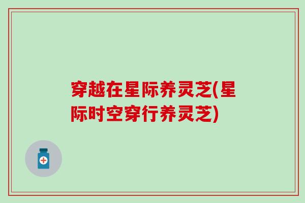穿越在星际养灵芝(星际时空穿行养灵芝)