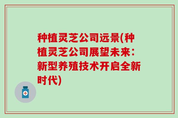 种植灵芝公司远景(种植灵芝公司展望未来：新型养殖技术开启全新时代)