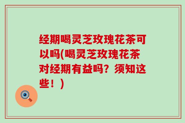 经期喝灵芝玫瑰花茶可以吗(喝灵芝玫瑰花茶对经期有益吗？须知这些！)