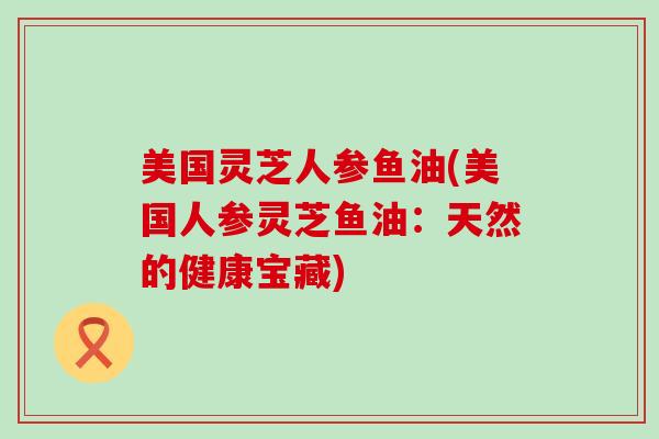 美国灵芝人参鱼油(美国人参灵芝鱼油：天然的健康宝藏)