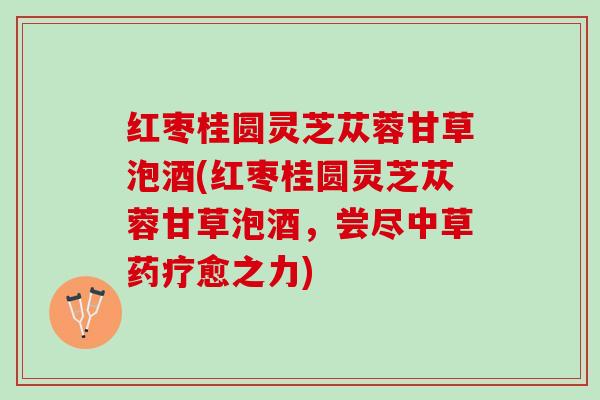 红枣桂圆灵芝苁蓉甘草泡酒(红枣桂圆灵芝苁蓉甘草泡酒，尝尽中草药疗愈之力)
