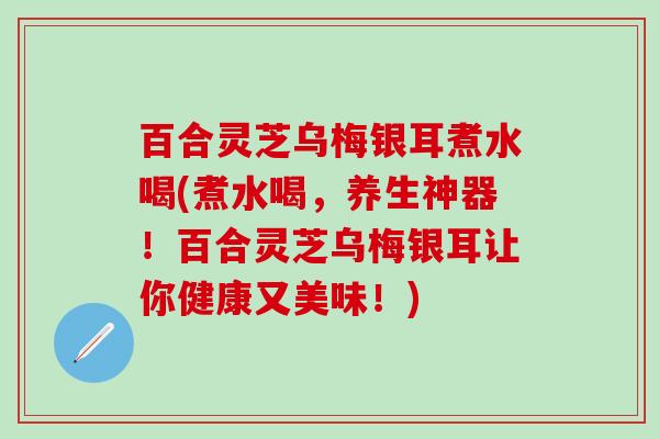 百合灵芝乌梅银耳煮水喝(煮水喝，养生神器！百合灵芝乌梅银耳让你健康又美味！)