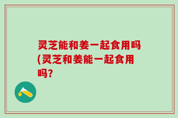 灵芝能和姜一起食用吗(灵芝和姜能一起食用吗？