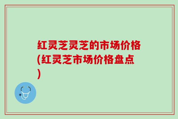 红灵芝灵芝的市场价格(红灵芝市场价格盘点)