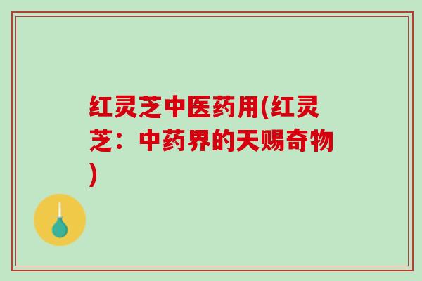 红灵芝中医药用(红灵芝：中药界的天赐奇物)