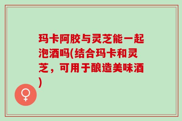 玛卡阿胶与灵芝能一起泡酒吗(结合玛卡和灵芝，可用于酿造美味酒)