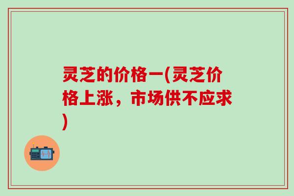 灵芝的价格一(灵芝价格上涨，市场供不应求)