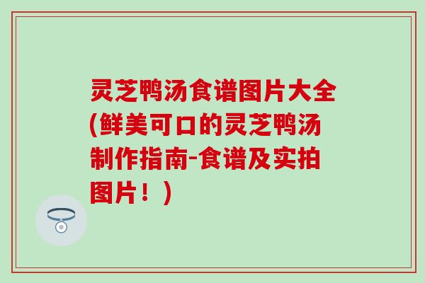 灵芝鸭汤食谱图片大全(鲜美可口的灵芝鸭汤制作指南-食谱及实拍图片！)