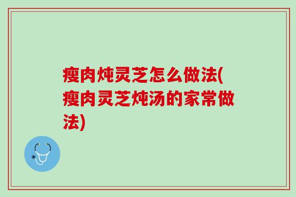 瘦肉炖灵芝怎么做法(瘦肉灵芝炖汤的家常做法)