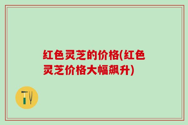 红色灵芝的价格(红色灵芝价格大幅飙升)