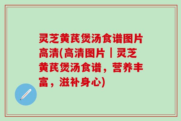 灵芝黄芪煲汤食谱图片高清(高清图片｜灵芝黄芪煲汤食谱，营养丰富，滋补身心)