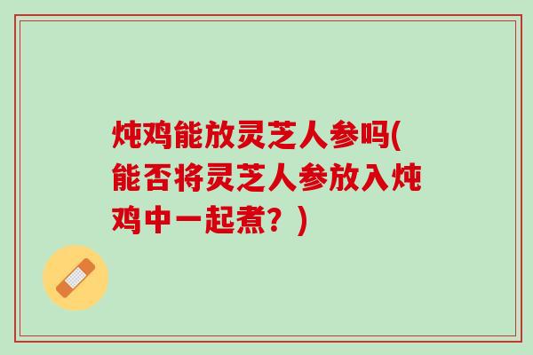 炖鸡能放灵芝人参吗(能否将灵芝人参放入炖鸡中一起煮？)