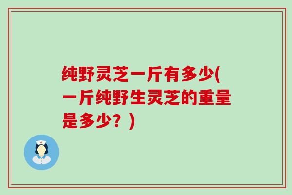 纯野灵芝一斤有多少(一斤纯野生灵芝的重量是多少？)