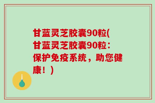甘蓝灵芝胶囊90粒(甘蓝灵芝胶囊90粒：保护免疫系统，助您健康！)