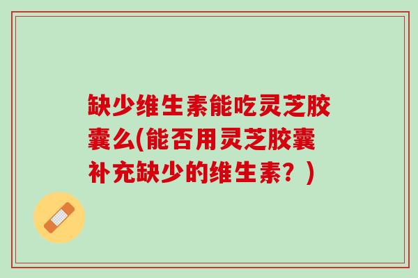 缺少维生素能吃灵芝胶囊么(能否用灵芝胶囊补充缺少的维生素？)