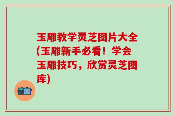 玉雕教学灵芝图片大全(玉雕新手必看！学会玉雕技巧，欣赏灵芝图库)