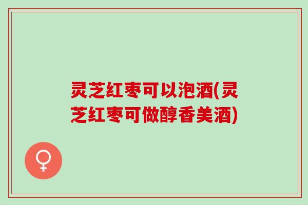 灵芝红枣可以泡酒(灵芝红枣可做醇香美酒) 灵芝红枣可以泡酒(灵芝红枣可做醇香美酒)