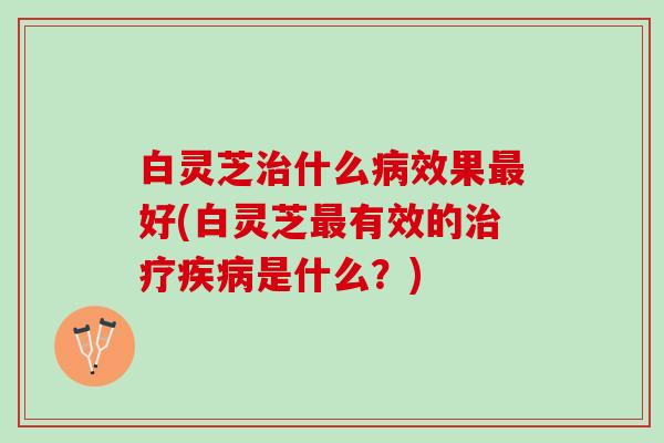 白灵芝治什么病效果最好(白灵芝最有效的治疗疾病是什么？)