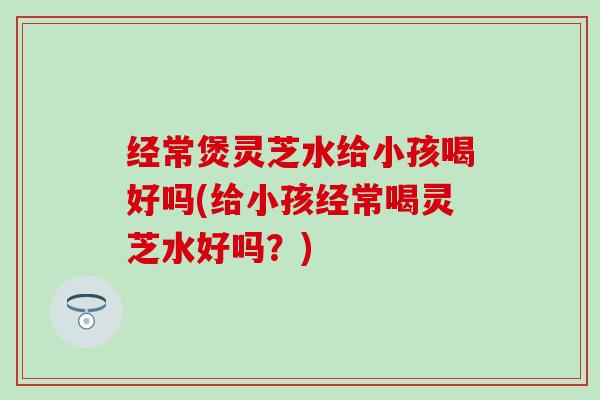 经常煲灵芝水给小孩喝好吗(给小孩经常喝灵芝水好吗？)