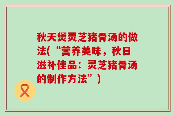 秋天煲灵芝猪骨汤的做法(“营养美味，秋日滋补佳品：灵芝猪骨汤的制作方法”)