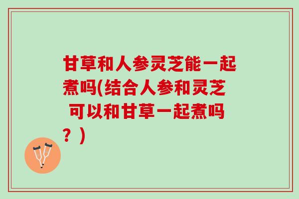 甘草和人参灵芝能一起煮吗(结合人参和灵芝 可以和甘草一起煮吗？)