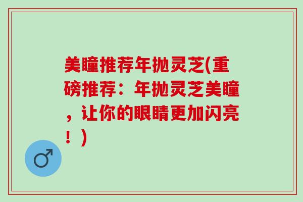 美瞳推荐年抛灵芝(重磅推荐：年抛灵芝美瞳，让你的眼睛更加闪亮！)