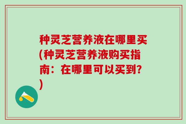 种灵芝营养液在哪里买(种灵芝营养液购买指南：在哪里可以买到？)