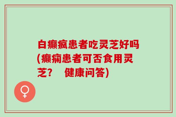 白癫疯患者吃灵芝好吗(癫痫患者可否食用灵芝？  健康问答)