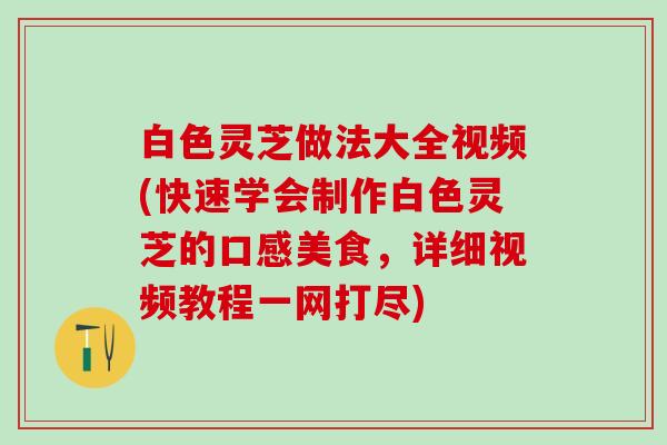 白色灵芝做法大全视频(快速学会制作白色灵芝的口感美食，详细视频教程一网打尽)