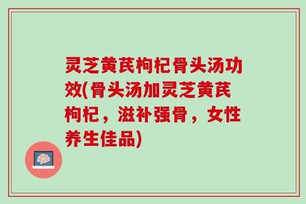 灵芝黄芪枸杞骨头汤功效(骨头汤加灵芝黄芪枸杞，滋补强骨，女性养生佳品)